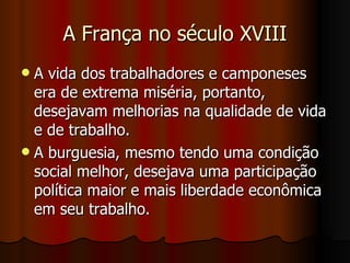 A França no século XVIII A vida dos trabalhadores e camponeses era de extrema miséria, portanto, desejavam melhorias na qualidade de vida e de trabalho.  A burguesia, mesmo tendo uma condição social melhor, desejava uma participação política maior e mais liberdade econômica em seu trabalho.  