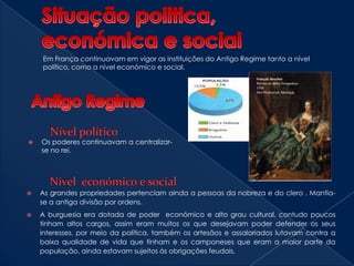 Situação politica, económica e socialEm França continuavam em vigor as instituições do Antigo Regime tanto a nível político, como a nível económico e social.Antigo RegimeNível político1.Os poderes continuavam a centralizar-se no rei.Ostentação dos meios da NobrezaNível  económico e socialAs grandes propriedades pertenciam ainda a pessoas da nobreza e do clero . Mantia-se a antiga divisão por ordens.