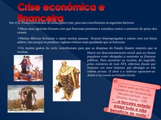 A burguesia era dotada de poder  económico e alto grau cultural, contudo poucos tinham altos cargos, assim eram muitos os que desejavam poder defender os seus interesses, por meio da política, também os artesãos e assalariados lutavam contra a baixa qualidade de vida que tinham e os camponeses que eram a maior parte da população, ainda estavam sujeitos às obrigações feudais. Crise económica e financeiraEm 1770, França encontrava-se numa grave crise, para isso contribuíram os seguintes factores:Maus anos agrícolas fizeram com que houvesse protestos e tumultos contra o aumento do preço dos cereais