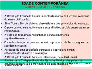 A Revolução Francesa foi um importante marco na História Moderna da nossa civilização.  Significou o fim do sistema absolutista e dos privilégios da nobreza.  O povo ganhou mais autonomia e seus direitos sociais passaram a ser respeitados.  A vida dos trabalhadores urbanos e rurais melhorou significativamente.  Por outro lado, a burguesia conduziu o processo de forma a garantir seu domínio social.  As bases de uma sociedade burguesa e capitalista foram estabelecidas durante a revolução.  A Revolução Francesa também influenciou, com seus ideais iluministas, a Independência dos Estados Unidos, dos países da América Espanhola e o movimento de Inconfidência Mineira no Brasil.   