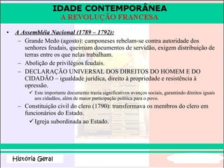 A Assembléia Nacional (1789 – 1792): Grande Medo (agosto): camponeses rebelam-se contra autoridade dos senhores feudais, queimam documentos de servidão, exigem distribuição de terras entre os que nelas trabalham. Abolição de privilégios feudais. DECLARAÇÃO UNIVERSAL DOS DIREITOS DO HOMEM E DO CIDADÃO – igualdade jurídica, direito à propriedade e resistência à opressão. Este importante documento trazia significativos avanços sociais, garantindo direitos iguais aos cidadãos, além de maior participação política para o povo.  Constituição civil do clero (1790): transformava os membros do clero em funcionários do Estado. Igreja subordinada ao Estado. 