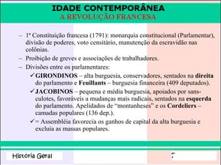 1ª Constituição francesa (1791): monarquia constitucional (Parlamentar), divisão de poderes, voto censitário, manutenção da escravidão nas colônias. Proibição de greves e associações de trabalhadores. Divisões entre os parlamentares: GIRONDINOS  – alta burguesia, conservadores, sentados na  direita  do parlamento e  Feuillants  – burguesia financeira (409 deputados). JACOBINOS  – pequena e média burguesia, apoiados por sans-culotes, favoráveis a mudanças mais radicais, sentados na  esquerda  do parlamento. Apelidados de “montanheses” e os  Cordeliers  – camadas populares (136 dep.).  = Assembléia favorecia os ganhos de capital da alta burguesia e excluía as massas populares.  