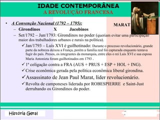 A Convenção Nacional (1792 – 1795): Girondinos X Jacobinos Set/1792 – Jun/1793: Girondinos no poder ( queriam evitar uma participação maior dos trabalhadores urbanos e rurais na política).  Jan/1793 – Luís XVI é guilhotinado:  Durante o processo revolucionário, grande parte da nobreza deixou a França, porém a família real foi capturada enquanto tentava fugir do país. Presos, os integrantes da monarquia, entre eles o rei Luis XVI e sua esposa Maria Antonieta foram guilhotinados em 1793  . 1ª coligação contra a FRA (AUS + PRUS + ESP + HOL + ING). Crise econômica gerada pela política econômica liberal girondina. Assassinato de Jean Paul Marat, líder revolucionário. Revolta de camponeses liderada por ROBESPIERRE  e Saint-Just derrubando os Girondinos do poder. MARAT 
