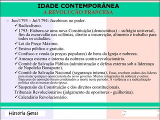 Jun/1793 – Jul/1794: Jacobinos no poder. Radicalismo. 1793: Elabora-se uma nova Constituição (democrática) – sufrágio universal, fim da escravidão nas colônias, direito a insurreição, alimento e trabalho para todos os cidadãos. Lei do Preço Máximo. Ensino público e gratuito. Confisco e venda (a preços populares) de bens da Igreja e nobreza. Ameaça externa e interna da nobreza contra-revolucionária. Comitê de Salvação Pública (administração e defesa externa sob a liderança de Napoleão Bonaparte). Comitê de Salvação Nacional (segurança interna).  Estas, recebem ordens dos líderes para matar qualquer oposicionista do novo governo. Muitos integrantes da nobreza e outros franceses de oposição foram condenados a morte neste período. A violência e a radicalização política são as marcas desta época.  Suspensão da Constituição e dos direitos constitucionais. Tribunais Revolucionários (julgamento de opositores - guilhotina). Calendário Revolucionário. 