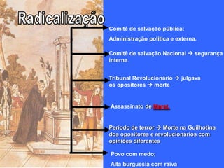 Comitê de salvação pública;
Administração política e externa.

Comitê de salvação Nacional  segurança
interna.


Tribunal Revolucionário  julgava
os opositores  morte


Assassinato de Marat.


Período de terror  Morte na Guilhotina
dos opositores e revolucionários com
opiniões diferentes

Povo com medo;
Alta burguesia com raiva
 