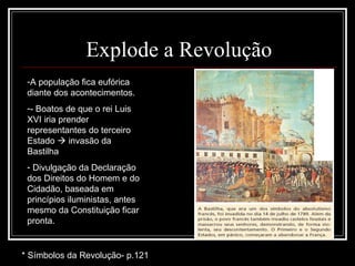 Explode a Revolução
 -A população fica eufórica
 diante dos acontecimentos.
 -- Boatos de que o rei Luis
 XVI iria prender
 representantes do terceiro
 Estado  invasão da
 Bastilha
 - Divulgação da Declaração
 dos Direitos do Homem e do
 Cidadão, baseada em
 princípios iluministas, antes
 mesmo da Constituição ficar
 pronta.


* Símbolos da Revolução- p.121
 