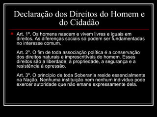 Declaração dos Direitos do Homem e
                do Cidadão
   Art. 1º. Os homens nascem e vivem livres e iguais em
    direitos. As diferenças sociais só podem ser fundamentadas
    no interesse comum.
    Art. 2º. O fim de toda associação política é a conservação
    dos direitos naturais e imprescritíveis do homem. Esses
    direitos são a liberdade, a propriedade, a segurança e a
    resistência à opressão.
    Art. 3º. O princípio de toda Soberania reside essencialmente
    na Nação. Nenhuma instituição nem nenhum indivíduo pode
    exercer autoridade que não emane expressamente dela.
 