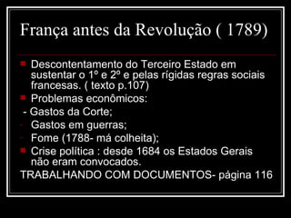 França antes da Revolução ( 1789)
  Descontentamento do Terceiro Estado em
   sustentar o 1º e 2º e pelas rígidas regras sociais
   francesas. ( texto p.107)
 Problemas econômicos:
 - Gastos da Corte;
- Gastos em guerras;
- Fome (1788- má colheita);
 Crise política : desde 1684 os Estados Gerais
   não eram convocados.
TRABALHANDO COM DOCUMENTOS- página 116
 