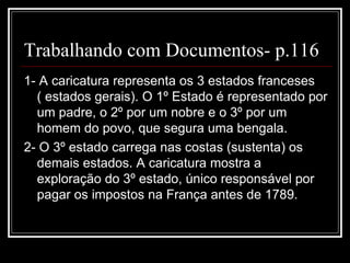 Trabalhando com Documentos- p.116
1- A caricatura representa os 3 estados franceses
  ( estados gerais). O 1º Estado é representado por
  um padre, o 2º por um nobre e o 3º por um
  homem do povo, que segura uma bengala.
2- O 3º estado carrega nas costas (sustenta) os
  demais estados. A caricatura mostra a
  exploração do 3º estado, único responsável por
  pagar os impostos na França antes de 1789.
 