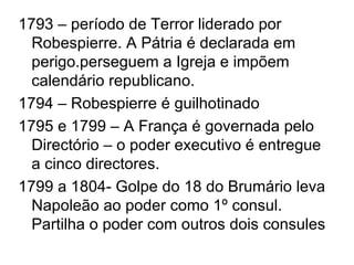 1793 – período de Terror liderado por
  Robespierre. A Pátria é declarada em
  perigo.perseguem a Igreja e impõem
  calendário republicano.
1794 – Robespierre é guilhotinado
1795 e 1799 – A França é governada pelo
  Directório – o poder executivo é entregue
  a cinco directores.
1799 a 1804- Golpe do 18 do Brumário leva
  Napoleão ao poder como 1º consul.
  Partilha o poder com outros dois consules
 