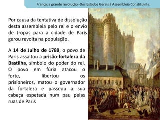 França: a grande revolução -Dos Estados Gerais à Assembleia Constituinte.



Por causa da tentativa de dissolução
desta assembleia pelo rei e o envio
de tropas para a cidade de Paris
gerou revolta na população.

A 14 de Julho de 1789, o povo de
Paris assaltou a prisão-fortaleza da
Bastilha, símbolo do poder do rei.
O povo em fúria atacou o
forte,          libertou          os
prisioneiros, matou o governador
da fortaleza e passeou a sua
cabeça espetada num pau pelas
ruas de Paris
 