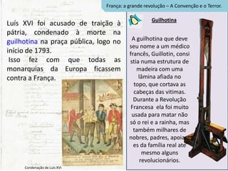 França: a grande revolução – A Convenção e o Terror.

                                                   Guilhotina
Luís XVI foi acusado de traição à
pátria, condenado à morte na
guilhotina na praça pública, logo no      A guilhotina que deve
                                         seu nome a um médico
início de 1793.                          francês, Guillotin, consi
 Isso fez com que todas as               stia numa estrutura de
monarquias da Europa ficassem               madeira com uma
contra a França.                             lâmina afiada no
                                           topo, que cortava as
                                           cabeças das vitimas.
                                           Durante a Revolução
                                          Francesa ela foi muito
                                          usada para matar não
                                         só o rei e a rainha, mas
                                           também milhares de
                                         nobres, padres, apoiant
                                           es da família real ate
                                               mesmo alguns
                                              revolucionários.
     Condenação de Luís XVI
 