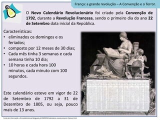 França: a grande revolução – A Convenção e o Terror.

                              O Novo Calendário Revolucionário foi criado pela Convenção de
                              1792, durante a Revolução Francesa, sendo o primeiro dia do ano 22
                              de Setembro data inicial da República.
Características:
• eliminados os domingos e os
  feriados;
• composto por 12 meses de 30 dias;
• Cada mês tinha 3 semanas e cada
  semana tinha 10 dia;
• 10 horas e cada hora 100
  minutos, cada minuto com 100
  segundos.


Este calendário esteve em vigor de 22
de Setembro de 1792 a 31 de
Dezembro de 1805, ou seja, pouco
mais de 13 anos.
Fonte de informação: oficinadahistoriad.blogspot.pt/2009/02/calendario-revolucionario-frances.html
 