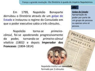 França: a grande revolução –Do Diretório à queda do Império Napoleónico.

                                                               ABC

       Em 1799, Napoleão Bonaparte                               Golpe de Estado-
                                                                 Apropriação do
derrubou o Diretório através de um golpe de                      poder por parte de
Estado e instaurou o regime do Consulado em                      um grupo de pessoas
que o poder executivo cabia a três cônsules.                     ou apenas uma só
                                                                 pessoa.

         Napoleão     torna-se    primeiro-
cônsul, foi-se apoderando progressivamente
do poder, tornando-se primeiro-cônsul
vitalício (1802) e depois Imperador dos
Franceses (1804-1814)




                                Napoleão institui um consulado
                                formado por 3 cônsules
 