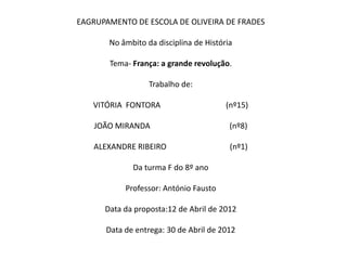 EAGRUPAMENTO DE ESCOLA DE OLIVEIRA DE FRADES

       No âmbito da disciplina de História

       Tema- França: a grande revolução.

                  Trabalho de:

   VITÓRIA FONTORA                      (nº15)

    JOÃO MIRANDA                         (nº8)

   ALEXANDRE RIBEIRO                     (nº1)

             Da turma F do 8º ano

           Professor: António Fausto

      Data da proposta:12 de Abril de 2012

      Data de entrega: 30 de Abril de 2012
 