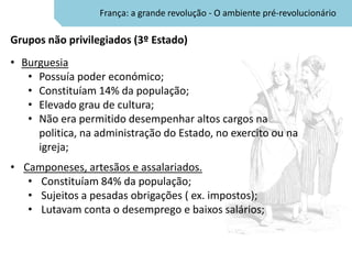 França: a grande revolução - O ambiente pré-revolucionário

Grupos não privilegiados (3º Estado)
• Burguesia
   • Possuía poder económico;
   • Constituíam 14% da população;
   • Elevado grau de cultura;
   • Não era permitido desempenhar altos cargos na
     politica, na administração do Estado, no exercito ou na
     igreja;
• Camponeses, artesãos e assalariados.
   • Constituíam 84% da população;
   • Sujeitos a pesadas obrigações ( ex. impostos);
   • Lutavam conta o desemprego e baixos salários;
 
