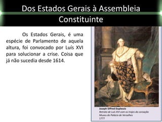 Dos Estados Gerais à Assembleia
               Constituinte
        Os Estados Gerais, é uma
espécie de Parlamento de aquela
altura, foi convocado por Luís XVI
para solucionar a crise. Coisa que
já não sucedia desde 1614.




                                     Joseph Siffred Duplessis
                                     Retrato de Luís XVI com os trajes da coroação
                                     Museu do Palácio de Versalhes
                                     1777
 