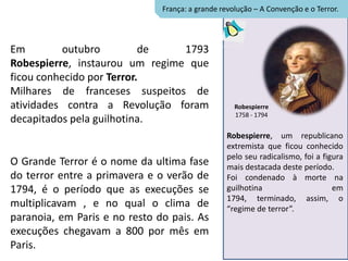 França: a grande revolução – A Convenção e o Terror.




Em        outubro          de   1793
Robespierre, instaurou um regime que
ficou conhecido por Terror.
Milhares de franceses suspeitos de
atividades contra a Revolução foram                 Robespierre
                                                    1758 - 1794
decapitados pela guilhotina.
                                                  Robespierre, um republicano
                                                  extremista que ficou conhecido
                                                  pelo seu radicalismo, foi a figura
O Grande Terror é o nome da ultima fase           mais destacada deste período.
do terror entre a primavera e o verão de          Foi condenado à morte na
1794, é o período que as execuções se             guilhotina                     em
                                                  1794, terminado, assim, o
multiplicavam , e no qual o clima de              “regime de terror”.
paranoia, em Paris e no resto do pais. As
execuções chegavam a 800 por mês em
Paris.
 