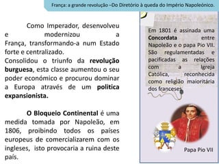 França: a grande revolução –Do Diretório à queda do Império Napoleónico.



        Como Imperador, desenvolveu
                                                         Em 1801 é assinada uma
e             modernizou           a                     Concordata           entre
França, transformando-a num Estado                       Napoleão e o papa Pio VII.
forte e centralizado.                                    São regulamentadas e
Consolidou o triunfo da revolução                        pacificadas as relações
burguesa, esta classe aumentou o seu                     com         a        Igreja
                                                         Católica,      reconhecida
poder económico e procurou dominar                       como religião maioritária
a Europa através de um politica                          dos franceses.
expansionista.

       O Bloqueio Continental é uma
medida tomada por Napoleão, em
1806, proibindo todos os países
europeus de comercializarem com os
ingleses, isto provocaria a ruina deste                                  Papa Pio VII
país.
 
