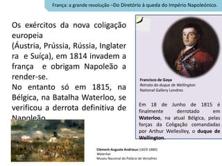 França: a grande revolução –Do Diretório à queda do Império Napoleónico.


Os exércitos da nova coligação
europeia
(Áustria, Prússia, Rússia, Inglater
ra e Suíça), em 1814 invadem a
frança e obrigam Napoleão a
render-se.                                                Francisco de Goya
                                                          Retrato do duque de Wellington
No entanto só em 1815, na                                 National Gallery Londres
Bélgica, na Batalha Waterloo, se
                                                         Em 18 de Junho de 1815 é
verificou a derrota definitiva de                        finalmente     derrotado      em
Napoleão.                                                Waterloo, na atual Bélgica, pelas
                                                         forças da Coligação comandadas
                                                         por Arthur Welleslley, o duque de
                                                         Wellington.

                               Clément-Auguste Andrieux (1829-1880)
                               Waterloo
                               Museu Nacional do Palácio de Versalhes
 