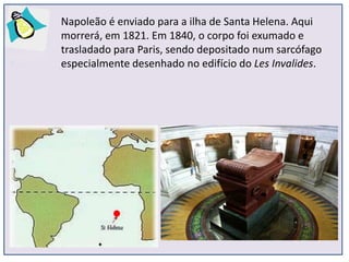 Napoleão é enviado para a ilha de Santa Helena. Aqui
morrerá, em 1821. Em 1840, o corpo foi exumado e
trasladado para Paris, sendo depositado num sarcófago
especialmente desenhado no edifício do Les Invalides.
 