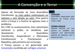 A Convenção e o Terror
Apesar da formação da nova Assembleia            ABC
                                                  Convenção-
Constituinte, os mais pobre continuavam na        Assembleia responsável pelo
pobreza e sem direito ao voto. Uma guerra         Governo da França entre
entre a França e a Áustria só agravou mais o      1792 e 1795.
problema.
                                                  Sufrágio universal-
Em 1792 os revolucionários mais extremistas       Sistema eleitoral em que
tomaram o poder, os Jacobinos, que                apenas os cidadãos que
dissolveram            a           Assembleia     pagarem uma determinada
                                                  quantia de impostos, tem o
Constituinte, Suspenderam a Monarquia             direito de voto.
Constitucional      e     Proclamaram        a
Republica, pela primeira vez na Europa.
A França passou a ser governada pela
Convenção, escolhida por sufrágio universal.
 