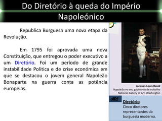 Do Diretório à queda do Império
                 Napoleónico
       Republica Burguesa uma nova etapa da
Revolução.

        Em 1795 foi aprovada uma nova
Constituição, que entregou o poder executivo a
um Diretório. Foi um período de grande
instabilidade Politica e de crise económica em
que se destacou o jovem general Napoleão
Bonaparte na guerra conta as potência
                                                                    Jacques-Louis David
europeias.                                        Napoleão no seu gabinente de trabalho
                                                     National Gallery of Art, Washington

                                                 ABC
                                                         Diretório
                                                         Cinco diretores
                                                         representantes da
                                                         burguesia moderna.
 
