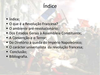 Índice

   Índice;
   O que é a Revolução Francesa?
   O ambiente pré-revolucionário;:
   Dos Estados Gerais à Assembleia Constituinte;
   A Convenção e o Terror;
   Do Diretório à queda do Império Napoleónico;
   O carácter universalista da revolução francesa;
    Conclusão;
   Bibliografia.
 