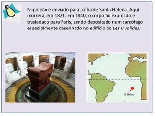 Napoleão é enviado para a ilha de Santa Helena. Aqui
morrerá, em 1821. Em 1840, o corpo foi exumado e
trasladado para Paris, sendo depositado num sarcófago
especialmente desenhado no edifício do Les Invalides.
 