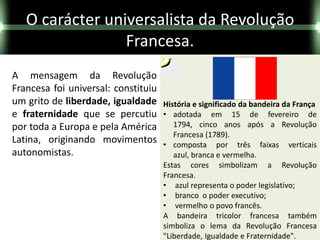 O carácter universalista da Revolução
                 Francesa.
A mensagem da Revolução
Francesa foi universal: constituiu
um grito de liberdade, igualdade     História e significado da bandeira da França
e fraternidade que se percutiu       • adotada em 15 de fevereiro de
por toda a Europa e pela América        1794, cinco anos após a Revolução
                                        Francesa (1789).
Latina, originando movimentos        • composta por três faixas verticais
autonomistas.                           azul, branca e vermelha.
                                     Estas cores simbolizam a Revolução
                                     Francesa.
                                     • azul representa o poder legislativo;
                                     • branco o poder executivo;
                                     • vermelho o povo francês.
                                     A bandeira tricolor francesa também
                                     simboliza o lema da Revolução Francesa
                                     "Liberdade, Igualdade e Fraternidade".
 