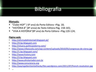 Bibliografia
Manuais:
 “Clube HGP” ( 6º ano) da Porto Editora –Pág. 18;
 “HISTÓRIA 8” (8º anoa) da Texto Editora-Pág. 158-165;
 “VIVA A HISTÓRIA”(8º ano) da Porto Editora –Pág.120-124;

Página web:
• http://oficinadahistoriad.blogspot.pt/
• http://4.bp.blogspot.com
• http://silvana.politicaexterna.com/
• http://www.infoescola.com/wp-content/uploads/2010/05/congresso-de-viena.jpg
• http://1.bp.blogspot.com/
• http://www.history.com
• http://3.bp.blogspot.com
• http://www.ohistoriador.com.br
• http://www.consciencia.org
• http://payingattentiontothesky.files.wordpress.com/2011/07/french-revolution.jpg
• …
 