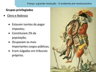 França: a grande revolução - O ambiente pré-revolucionário

Grupos privilegiados
Clero e Nobreza

    Estavam isentos de pagar
    impostos;
    Constituíam 2% da
    população;
    Ocupavam os mais
    importantes cargos públicos;
    Eram Julgados em tribunais
    próprios.
 