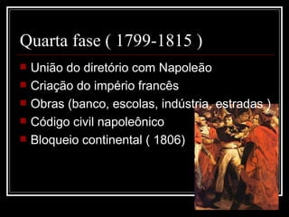 Quarta fase ( 1799-1815 )
   União do diretório com Napoleão
   Criação do império francês
   Obras (banco, escolas, indústria, estradas )
   Código civil napoleônico
   Bloqueio continental ( 1806)
 