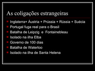 As coligações estrangeiras
   Inglaterra+ Áustria + Prússia + Rússia + Suécia
   Portugal fuga real para o Brasil
   Batalha de Leipzig e Fontainebleau
   Isolado na ilha Elba
   Governo de 100 dias
   Batalha de Waterloo
   Isolado na ilha de Santa Helena
 