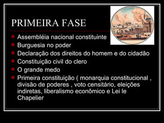 PRIMEIRA FASE
   Assembléia nacional constituinte
   Burguesia no poder
   Declaração dos direitos do homem e do cidadão
   Constituição civil do clero
   O grande medo
   Primeira constituição ( monarquia constitucional ,
    divisão de poderes , voto censitário, eleições
    indiretas, liberalismo econômico e Lei le
    Chapelier
 