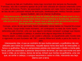 Quando se fala em Guilhotina, todos logo recordam dos tempos da Revolução
Francesa, isto não é estranho apesar de já ter sido utilizada em épocas anteriores como
 no caso da Escócia. Porém, tal associação constante com este marco francês se deve
ao fato de ser o principal método de execução, idealizada pelo médico francês Joseph-
                         Ignace Guillotin, daí a se chamar Guilhotina.
     Fato interessante é salientar que a ideia do médico não era uma ideia cruel e sim o
contrário, pois antes os condenados tinham mortes bárbaras e duradouras, perdendo a
    vida aos poucos, por causa disto, Joseph teve a idéia de criar tal instrumento como
                      forma de promover uma morte rápida e sem dor.
   Contudo, antes de ser aprovada, foram realizados vários testes no Hospital Municipal
      de Paris. Surge então neste momento, um contraponto na ideia de morte rápida
 defendida pelo inventor, uma vez que alguns cientistas começam a pregar que depois
            de decapitada a cabeça, a pessoa teria alguns segundos de lucidez.
  Mesmo assim, a ideia passou a ser aceita e utilizada, se espalhando pelo mundo todo
  e vigorando no país fundador até 1981, quando Mitterrand aboliu a pena de morte no
                                              país.
      Interessante citar, é que ao contrário do que muitos pensam, a guilhotina não era
   utilizada para todos os condenados, naquela época havia dois tipos de execuções: a
  forca e a guilhotina. Para os camponeses pobres era reservado o direito a morte pela
forca, pois era associada a pessoas desprovidas de terras, por isso sua morte era sem
 tocar o chão, já os nobres, donos de terras, tinham sua mortes na guilhotina, uma vez
     que, ao cortar a cabeça, o sangue escorreria e cairia no chão, marcando seu laço
                                     eterno com a terra.
 