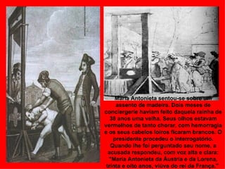 Maria Antonieta sentou-se sobre um
     assento de madeira. Dois meses de
conciergerie haviam feito daquela rainha de
   38 anos uma velha. Seus olhos estavam
vermelhos de tanto chorar, com hemorragia
e os seus cabelos loiros ficaram brancos. O
    presidente procedeu o interrogatório.
   Quando lhe foi perguntado seu nome, a
  acusada respondeu, com voz alta e clara:
  "Maria Antonieta da Áustria e da Lorena,
 trinta e oito anos, viúva do rei da França."
 