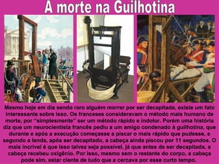 Mesmo hoje em dia sendo raro alguém morrer por ser decapitada, existe um fato
 interessante sobre isso. Os franceses consideravam o método mais humano de
 morte, por “simplesmente” ser um método rápido e indolor. Porém uma história
diz que um neurocientista francês pediu a um amigo condenado à guilhotina, que
   durante e após a execução começasse a piscar o mais rápido que pudesse, e
segundo a lenda, após ser decapitado, a cabeça ainda piscou por 11 segundos. O
  mais incrível é que isso talvez seja possível, já que antes de ser decapitada, a
  cabeça recebeu oxigênio. Por isso, mesmo sem o restante do corpo, a cabeça
       pode sim, estar ciente de tudo que a cercava por esse curto tempo.
 