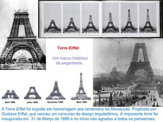 Torre Eiffel

                           Um marco histórico
                            da engenharia .




A Torre Eiffel foi erguida em homenagem aos centenário da Revolução. Projetada por
Gustave Eiffel, que venceu um concurso de design arquitetônico. A imponente torre foi
inaugurada em 31 de Março de 1889 e no início não agradou a todos os parisienses.
 
