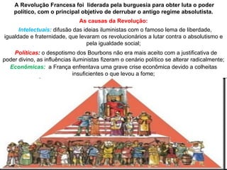 A Revolução Francesa foi liderada pela burguesia para obter luta o poder
    político, com o principal objetivo de derrubar o antigo regime absolutista.
                               As causas da Revolução:
      Intelectuais: difusão das ideias iluministas com o famoso lema de liberdade,
igualdade e fraternidade, que levaram os revolucionários a lutar contra o absolutismo e
                                 pela igualdade social;
    Políticas: o despotismo dos Bourbons não era mais aceito com a justificativa de
poder divino, as influências iluministas fizeram o cenário político se alterar radicalmente;
  Econômicas: a França enfrentava uma grave crise econômica devido a colheitas
                             insuficientes o que levou a fome;
 