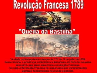 “A idade contemporânea começou às 17h de 14 de julho de 1789.
Nesse horário, a prisão que simbolizava a Monarquia em Paris foi ocupada
         pelo povo, que assim dava início à revolução Francesa.
   Ou seja, a Revolução Francesa foi responsável por transformações
               políticas fundamentais no mundo ocidental.
 