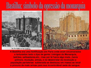 A Bastilha era uma fortificação em Paris onde eram encarcerados
    e torturados todo o tipo de gente: inimigos da Monarquia,
   ladrões, salteadores,etc., mas por lá havia algo mais...havia
     pólvora, munição, armas, e no desenrolar da revolução a
população parisiense sublevada se deslocou em massa ao local
a procura de mais armas para sua incontrolável sede de sangue.
 