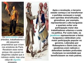 Após a revolução, o terceiro
                             estado começa a se transformar
                                e partidos começam a surgir
                             com opiniões diversificadas. Os
                                  girondinos, por exemplo,
                             representavam a alta burguesia
                                    e queriam evitar uma
                                   participação maior dos
                              trabalhadores urbanos e rurais
                               na política. Por outro lado, os
                            jacobinos representavam a baixa
  Os sans-culottes eram         burguesia e defendiam uma
artesãos, trabalhadores e      maior participação popular no
      até pequenos                 governo. Liderados por
 proprietários que viviam       Robespierre e Saint-Just, os
 nos arredores de Paris.         jacobinos eram radicais e
  Recebiam esse nome           defendiam também profundas
  porque não usavam os          mudanças na sociedade que
 elegantes calções que a     beneficiassem os mais pobres.
nobreza vestia, mas uma
     calça de algodão
        grosseira.
 
