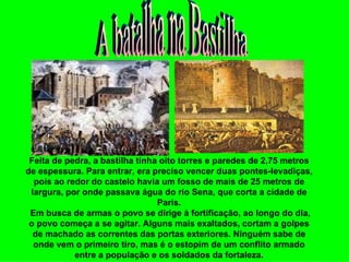 Feita de pedra, a bastilha tinha oito torres e paredes de 2,75 metros
de espessura. Para entrar, era preciso vencer duas pontes-levadiças,
  pois ao redor do castelo havia um fosso de mais de 25 metros de
 largura, por onde passava água do rio Sena, que corta a cidade de
                                 Paris.
 Em busca de armas o povo se dirige à fortificação, ao longo do dia,
 o povo começa a se agitar. Alguns mais exaltados, cortam a golpes
  de machado as correntes das portas exteriores. Ninguém sabe de
  onde vem o primeiro tiro, mas é o estopim de um conflito armado
            entre a população e os soldados da fortaleza.
 