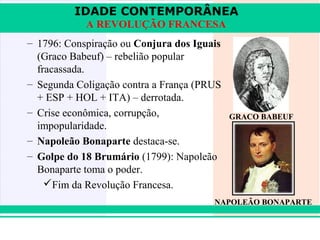 IDADE CONTEMPORÂNEA
               A REVOLUÇÃO FRANCESA
   – 1796: Conspiração ou Conjura dos Iguais
     (Graco Babeuf) – rebelião popular
     fracassada.
   – Segunda Coligação contra a França (PRUS
     + ESP + HOL + ITA) – derrotada.
   – Crise econômica, corrupção,               GRACO BABEUF
     impopularidade.
   – Napoleão Bonaparte destaca-se.
   – Golpe do 18 Brumário (1799): Napoleão
     Bonaparte toma o poder.
       Fim da Revolução Francesa.
                                          NAPOLEÃO BONAPARTE


iair@pop.com.br                                       Prof. Iair
 