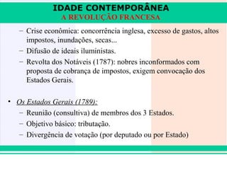 IDADE CONTEMPORÂNEA
                A REVOLUÇÃO FRANCESA
   – Crise econômica: concorrência inglesa, excesso de gastos, altos
     impostos, inundações, secas...
   – Difusão de ideais iluministas.
   – Revolta dos Notáveis (1787): nobres inconformados com
     proposta de cobrança de impostos, exigem convocação dos
     Estados Gerais.

• Os Estados Gerais (1789):
   – Reunião (consultiva) de membros dos 3 Estados.
   – Objetivo básico: tributação.
   – Divergência de votação (por deputado ou por Estado)


iair@pop.com.br                                            Prof. Iair
 