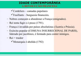 IDADE CONTEMPORÂNEA
                A REVOLUÇÃO FRANCESA
       Cordeliers – camadas populares
       Feuillants – burguesia financeira.
   – Nobres começam a abandonar a França (emigrados).
   – Rei tenta fugir e é preso (1791).
   – França é invadida por países absolutistas (Áustria e Prússia).
   – Exército popular (COMUNA INSURRECIONAL DE PARIS),
     liderado por jacobinos, é formado para conter inimigos.
   – Rei = traidor
       Monarquia é abolida (1792)




iair@pop.com.br                                           Prof. Iair
 