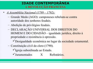 IDADE CONTEMPORÂNEA
                A REVOLUÇÃO FRANCESA
• A Assembléia Nacional (1789 – 1792):
   – Grande Medo (AGO): camponeses rebelam-se contra
     autoridade dos senhores feudais.
   – Abolição de privilégios feudais.
   – DECLARAÇÃO UNIVERSAL DOS DIREITOS DO
     HOMEM E DO CIDADÃO – igualdade jurídica, direito à
     propriedade e resistência à opressão.
      Desigualdade econômica no lugar da sociedade estamental.
   – Constituição civil do clero (1790).
      Igreja subordinada ao Estado.
      Juramentados           X      Refratários.


iair@pop.com.br                                        Prof. Iair
 