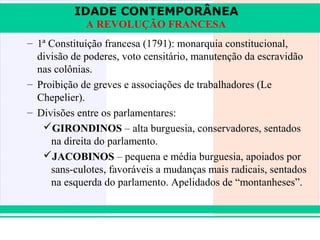 IDADE CONTEMPORÂNEA
                A REVOLUÇÃO FRANCESA
   – 1ª Constituição francesa (1791): monarquia constitucional,
     divisão de poderes, voto censitário, manutenção da escravidão
     nas colônias.
   – Proibição de greves e associações de trabalhadores (Le
     Chepelier).
   – Divisões entre os parlamentares:
      GIRONDINOS – alta burguesia, conservadores, sentados
        na direita do parlamento.
      JACOBINOS – pequena e média burguesia, apoiados por
        sans-culotes, favoráveis a mudanças mais radicais, sentados
        na esquerda do parlamento. Apelidados de “montanheses”.



iair@pop.com.br                                           Prof. Iair
 