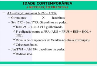 IDADE CONTEMPORÂNEA
               A REVOLUÇÃO FRANCESA
• A Convenção Nacional (1792 – 1795):
   – Girondinos             X      Jacobinos
   – Set/1792 – Jun/1793: Girondinos no poder.
      Jan/1793 – Luís XVI é guilhotinado.
      1ª coligação contra a FRA (AUS + PRUS + ESP + HOL +
        ING).
      Revolta de camponeses de Vendéia (contra a Revolução).
      Crise econômica.
   – Jun/1793 – Jul/1794: Jacobinos no poder.
      Radicalismo.



iair@pop.com.br                                       Prof. Iair
 